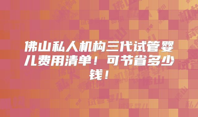 佛山私人机构三代试管婴儿费用清单！可节省多少钱！