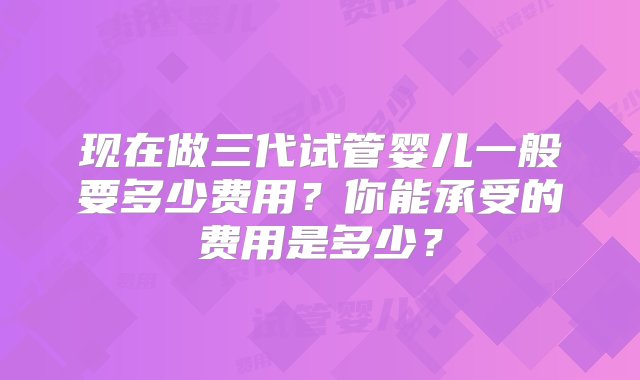 现在做三代试管婴儿一般要多少费用？你能承受的费用是多少？