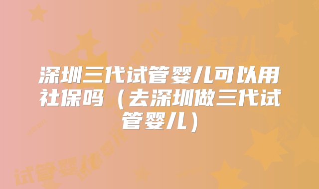 深圳三代试管婴儿可以用社保吗（去深圳做三代试管婴儿）