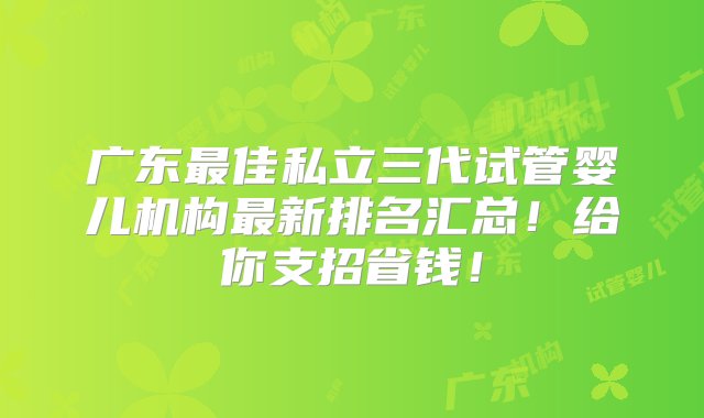 广东最佳私立三代试管婴儿机构最新排名汇总！给你支招省钱！