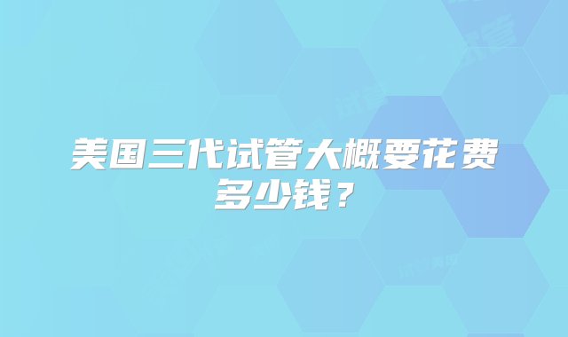 美国三代试管大概要花费多少钱？