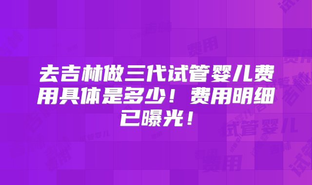 去吉林做三代试管婴儿费用具体是多少！费用明细已曝光！