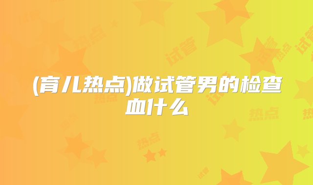 (育儿热点)做试管男的检查血什么