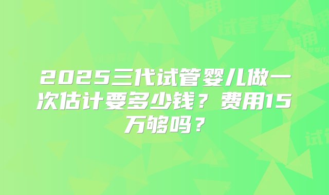 2025三代试管婴儿做一次估计要多少钱？费用15万够吗？