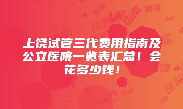 上饶试管三代费用指南及公立医院一览表汇总！会花多少钱！