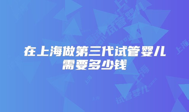 在上海做第三代试管婴儿需要多少钱