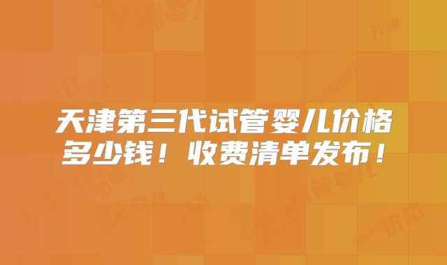 天津第三代试管婴儿价格多少钱！收费清单发布！