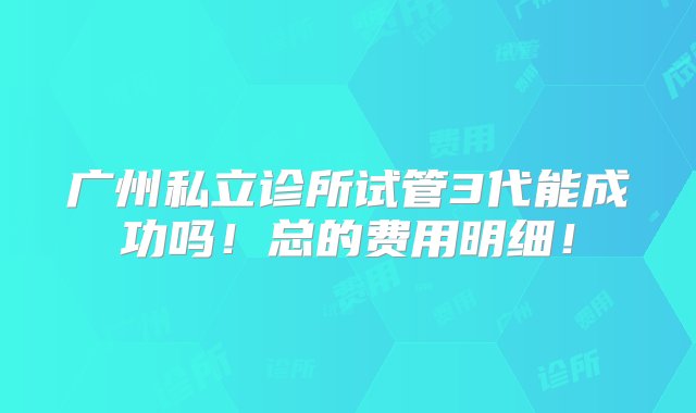 广州私立诊所试管3代能成功吗！总的费用明细！