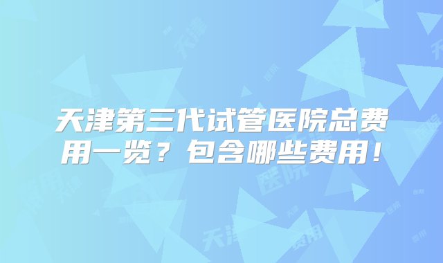 天津第三代试管医院总费用一览？包含哪些费用！