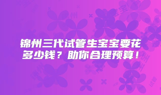 锦州三代试管生宝宝要花多少钱？助你合理预算！