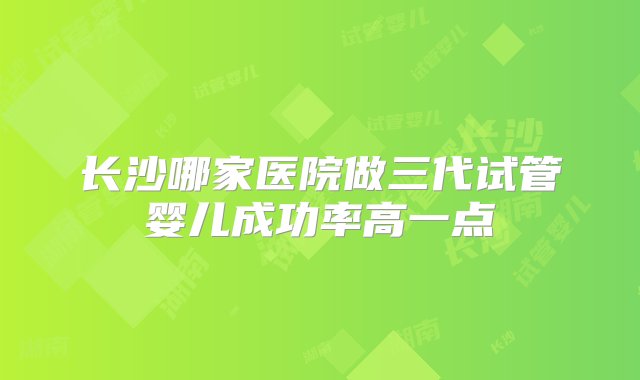 长沙哪家医院做三代试管婴儿成功率高一点