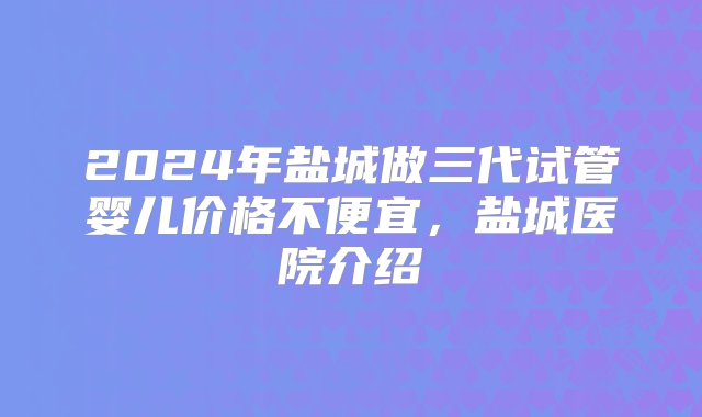 2024年盐城做三代试管婴儿价格不便宜，盐城医院介绍