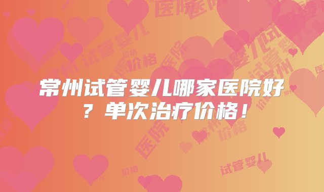 常州试管婴儿哪家医院好？单次治疗价格！