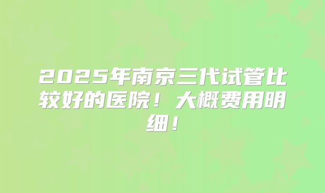 2025年南京三代试管比较好的医院！大概费用明细！