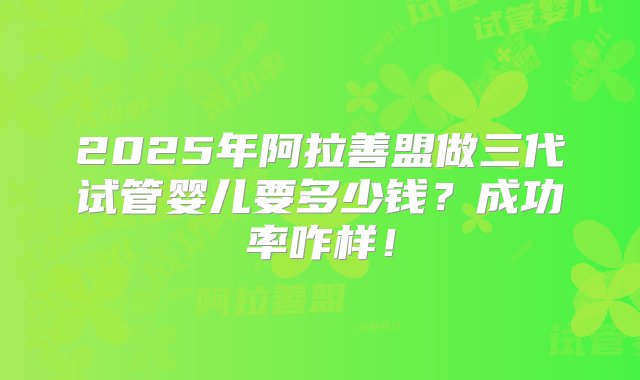 2025年阿拉善盟做三代试管婴儿要多少钱？成功率咋样！