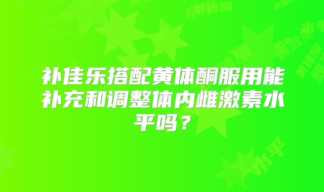 补佳乐搭配黄体酮服用能补充和调整体内雌激素水平吗？