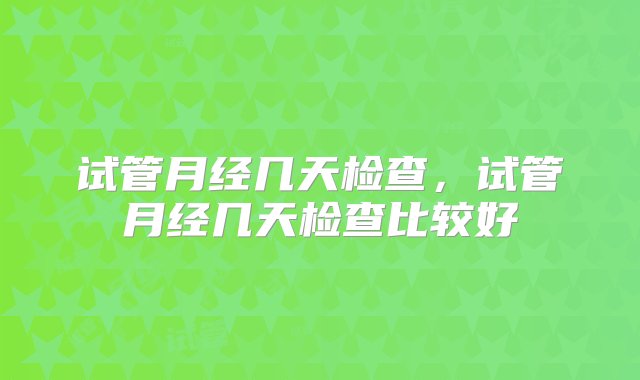 试管月经几天检查，试管月经几天检查比较好