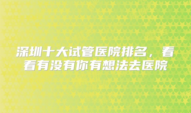 深圳十大试管医院排名，看看有没有你有想法去医院