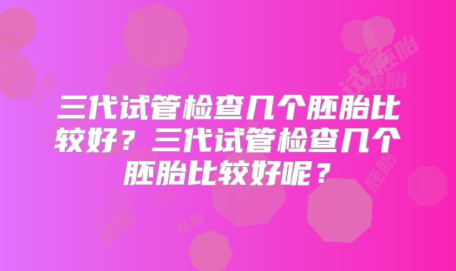 三代试管检查几个胚胎比较好？三代试管检查几个胚胎比较好呢？