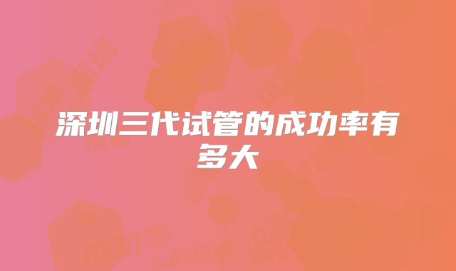 深圳三代试管的成功率有多大