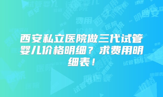 西安私立医院做三代试管婴儿价格明细？求费用明细表！