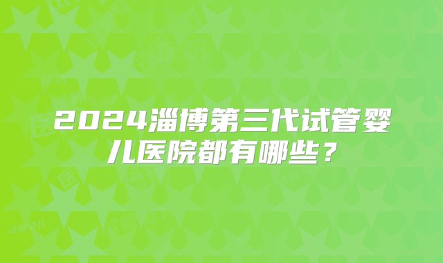 2024淄博第三代试管婴儿医院都有哪些？