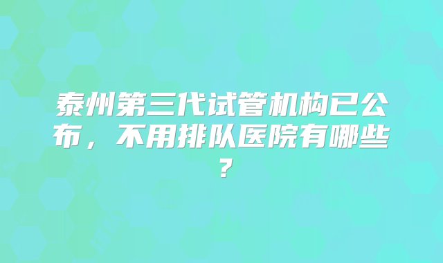 泰州第三代试管机构已公布，不用排队医院有哪些？