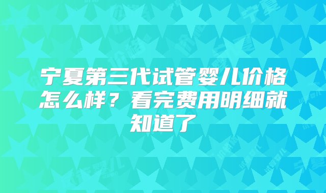 宁夏第三代试管婴儿价格怎么样？看完费用明细就知道了