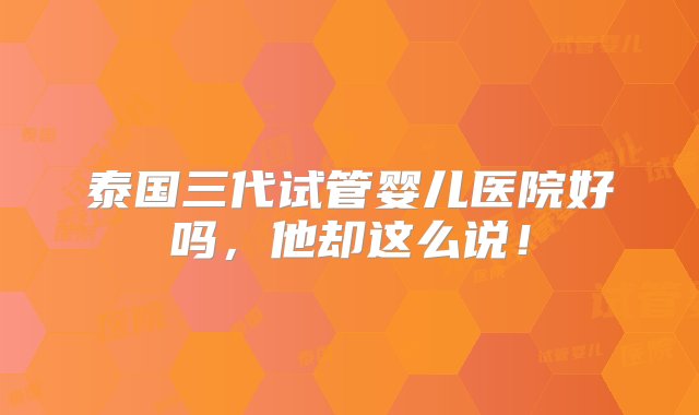 泰国三代试管婴儿医院好吗，他却这么说！