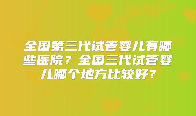 全国第三代试管婴儿有哪些医院？全国三代试管婴儿哪个地方比较好？