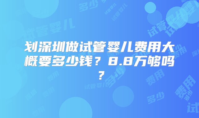 划深圳做试管婴儿费用大概要多少钱？8.8万够吗？