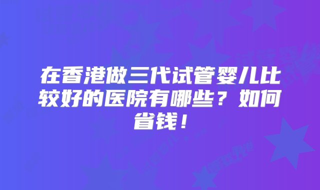 在香港做三代试管婴儿比较好的医院有哪些？如何省钱！