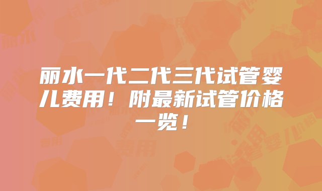 丽水一代二代三代试管婴儿费用！附最新试管价格一览！