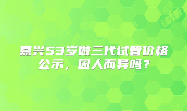 嘉兴53岁做三代试管价格公示，因人而异吗？