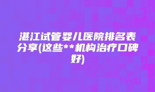 湛江试管婴儿医院排名表分享(这些**机构治疗口碑好)