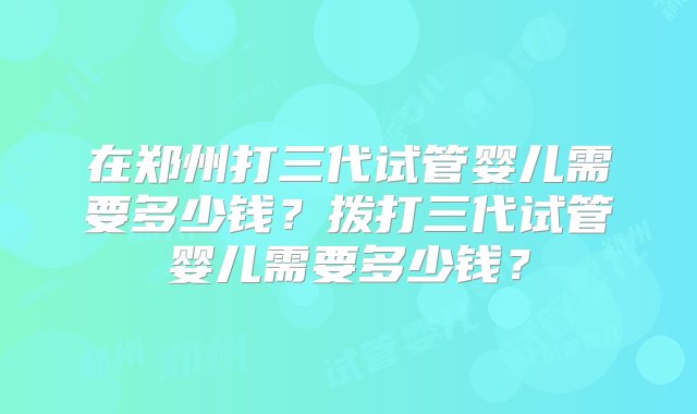 在郑州打三代试管婴儿需要多少钱？拨打三代试管婴儿需要多少钱？