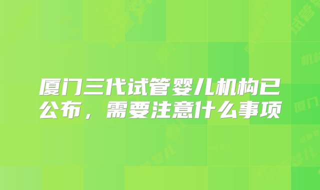 厦门三代试管婴儿机构已公布，需要注意什么事项