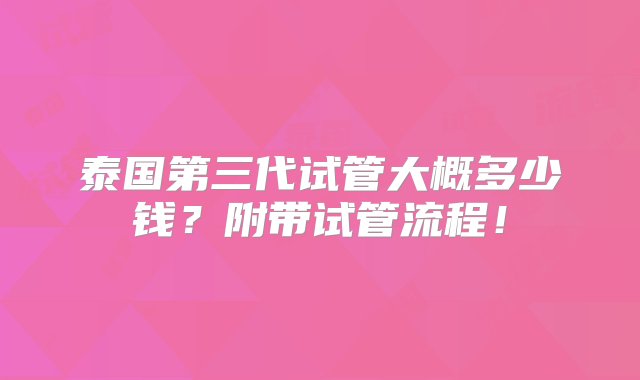 泰国第三代试管大概多少钱？附带试管流程！