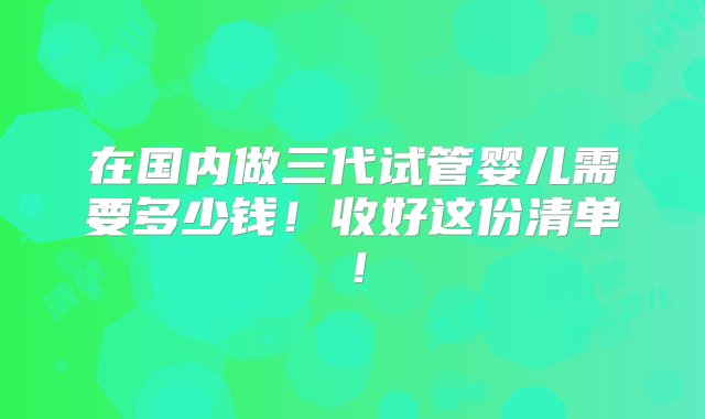 在国内做三代试管婴儿需要多少钱！收好这份清单！