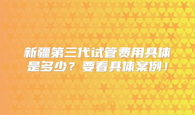 新疆第三代试管费用具体是多少？要看具体案例！