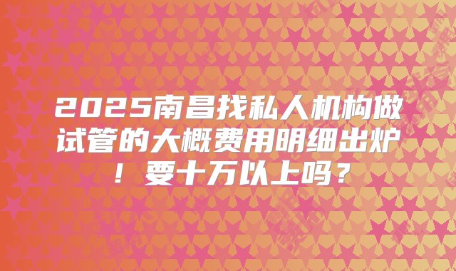 2025南昌找私人机构做试管的大概费用明细出炉！要十万以上吗？