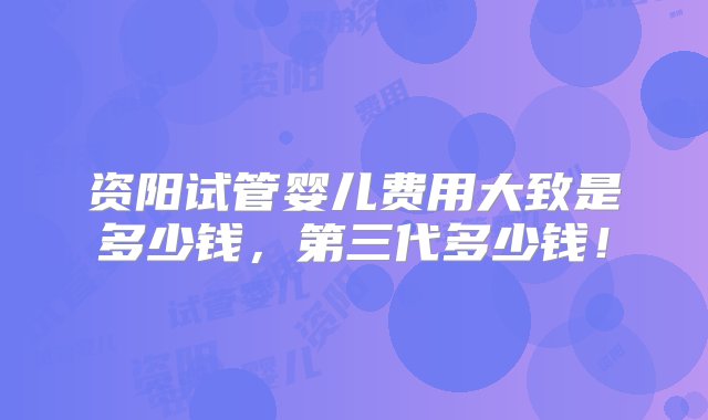 资阳试管婴儿费用大致是多少钱，第三代多少钱！