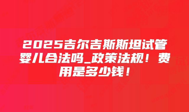 2025吉尔吉斯斯坦试管婴儿合法吗_政策法规！费用是多少钱！