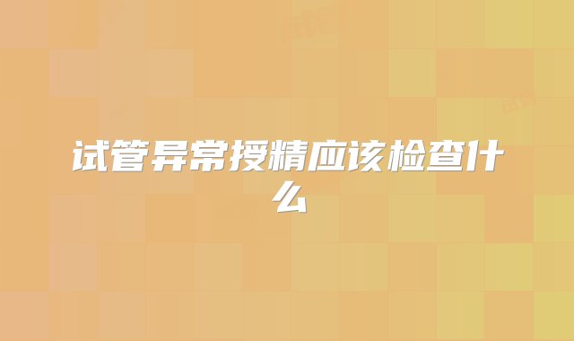 试管异常授精应该检查什么