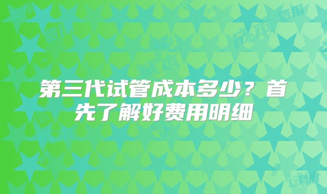 第三代试管成本多少？首先了解好费用明细