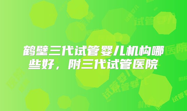 鹤壁三代试管婴儿机构哪些好，附三代试管医院