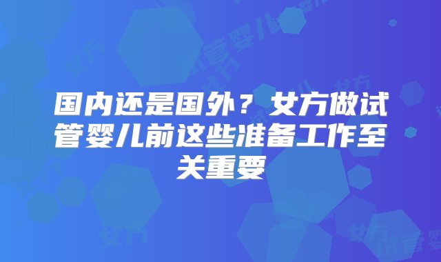 国内还是国外？女方做试管婴儿前这些准备工作至关重要