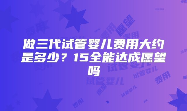 做三代试管婴儿费用大约是多少？15全能达成愿望吗