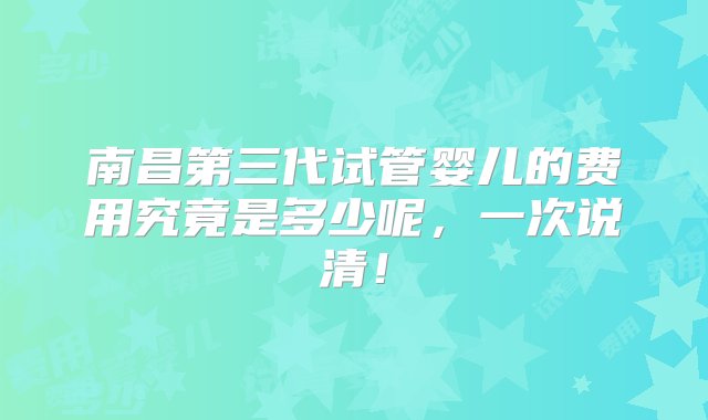 南昌第三代试管婴儿的费用究竟是多少呢，一次说清！