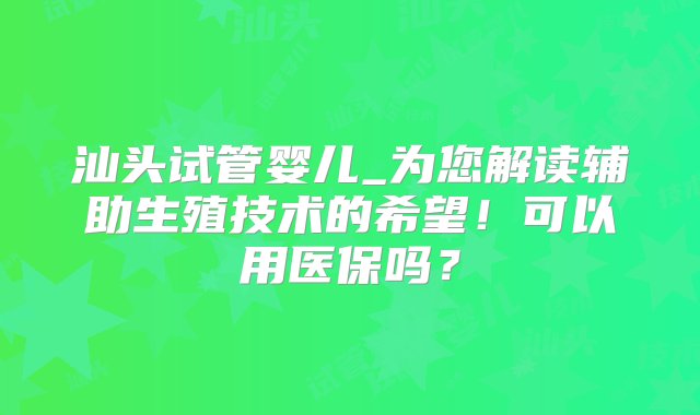 汕头试管婴儿_为您解读辅助生殖技术的希望！可以用医保吗？